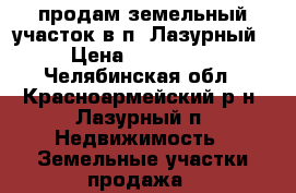 продам земельный участок в п. Лазурный › Цена ­ 200 000 - Челябинская обл., Красноармейский р-н, Лазурный п. Недвижимость » Земельные участки продажа   